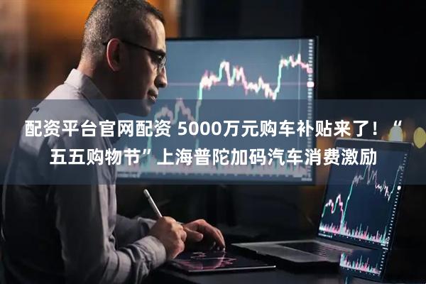 配资平台官网配资 5000万元购车补贴来了！“五五购物节”上海普陀加码汽车消费激励
