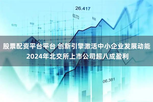 股票配资平台平台 创新引擎激活中小企业发展动能 2024年北交所上市公司超八成盈利