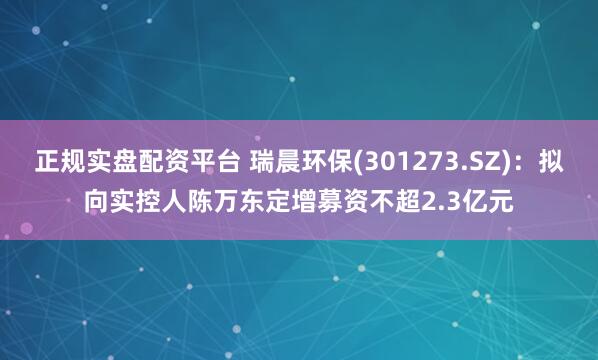正规实盘配资平台 瑞晨环保(301273.SZ)：拟向实控人陈万东定增募资不超2.3亿元