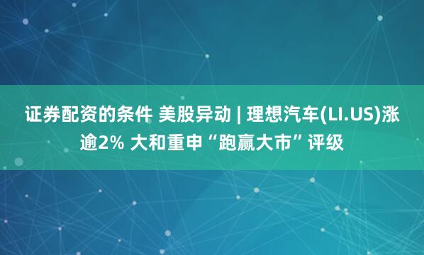 证券配资的条件 美股异动 | 理想汽车(LI.US)涨逾2% 大和重申“跑赢大市”评级