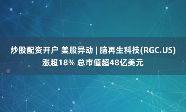炒股配资开户 美股异动 | 脑再生科技(RGC.US)涨超18% 总市值超48亿美元