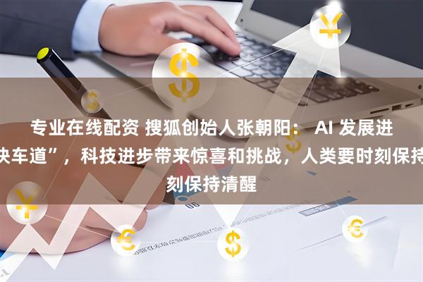 专业在线配资 搜狐创始人张朝阳： AI 发展进入“快车道”，科技进步带来惊喜和挑战，人类要时刻保持清醒