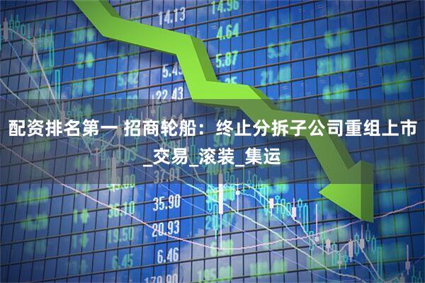配资排名第一 招商轮船：终止分拆子公司重组上市_交易_滚装_集运