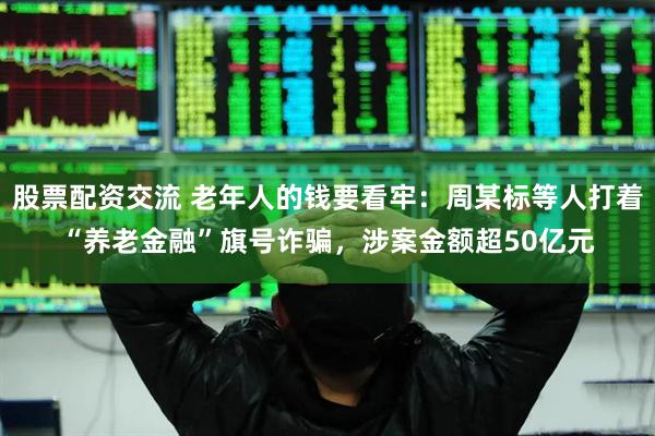 股票配资交流 老年人的钱要看牢：周某标等人打着“养老金融”旗号诈骗，涉案金额超50亿元