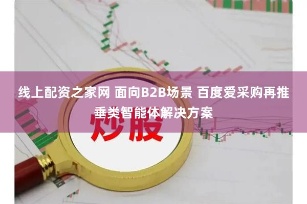 线上配资之家网 面向B2B场景 百度爱采购再推垂类智能体解决方案