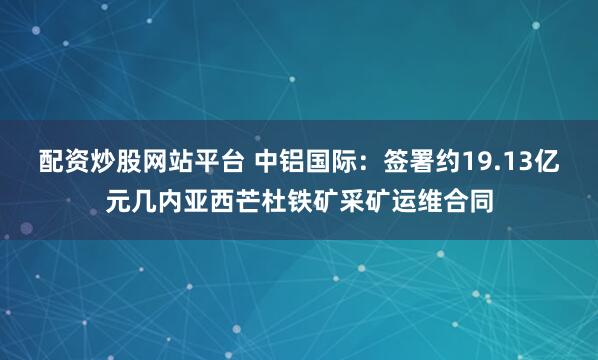 配资炒股网站平台 中铝国际：签署约19.13亿元几内亚西芒杜铁矿采矿运维合同