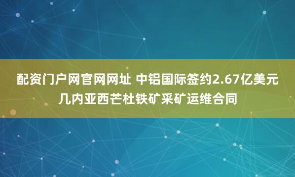 配资门户网官网网址 中铝国际签约2.67亿美元几内亚西芒杜铁矿采矿运维合同