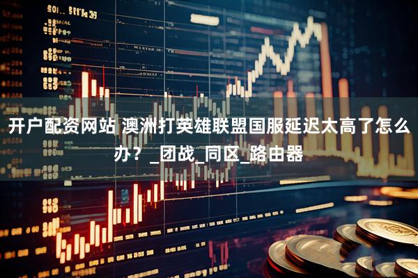 开户配资网站 澳洲打英雄联盟国服延迟太高了怎么办？_团战_同区_路由器
