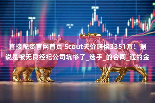 直接配资官网首页 Scout天价赔偿3351万！据说是被无良经纪公司坑惨了_选手_的合同_违约金