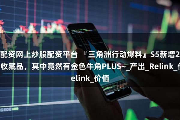 配资网上炒股配资平台 『三角洲行动爆料』S5新增24个收藏品，其中竟然有金色牛角PLUS~_产出_Relink_价值