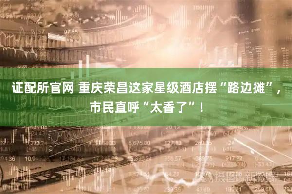 证配所官网 重庆荣昌这家星级酒店摆“路边摊”，市民直呼“太香了”！