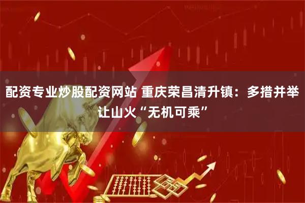 配资专业炒股配资网站 重庆荣昌清升镇：多措并举让山火“无机可乘”