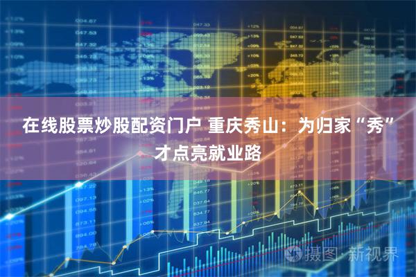在线股票炒股配资门户 重庆秀山：为归家“秀”才点亮就业路
