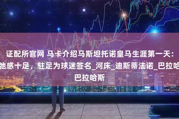 证配所官网 马卡介绍马斯坦托诺皇马生涯第一天：松弛感十足，驻足为球迷签名_河床_迪斯蒂法诺_巴拉哈斯