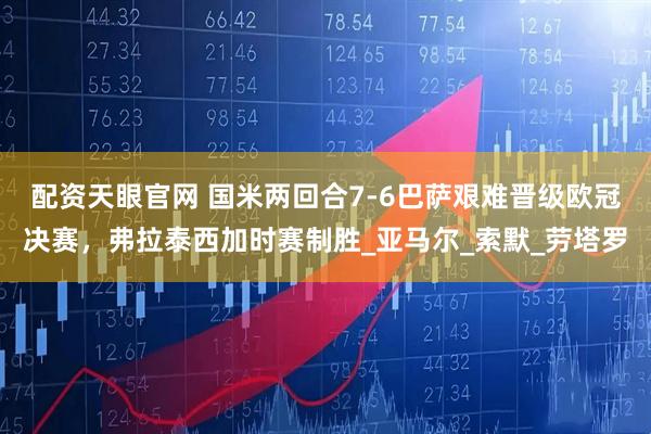 配资天眼官网 国米两回合7-6巴萨艰难晋级欧冠决赛，弗拉泰西加时赛制胜_亚马尔_索默_劳塔罗