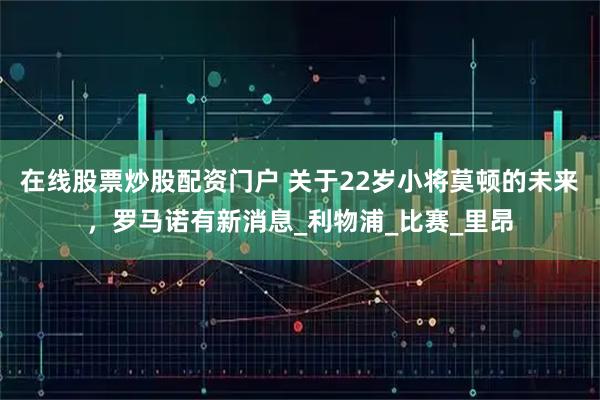 在线股票炒股配资门户 关于22岁小将莫顿的未来，罗马诺有新消息_利物浦_比赛_里昂