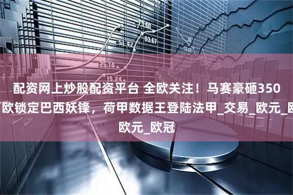 配资网上炒股配资平台 全欧关注！马赛豪砸3500万欧锁定巴西妖锋，荷甲数据王登陆法甲_交易_欧元_欧冠