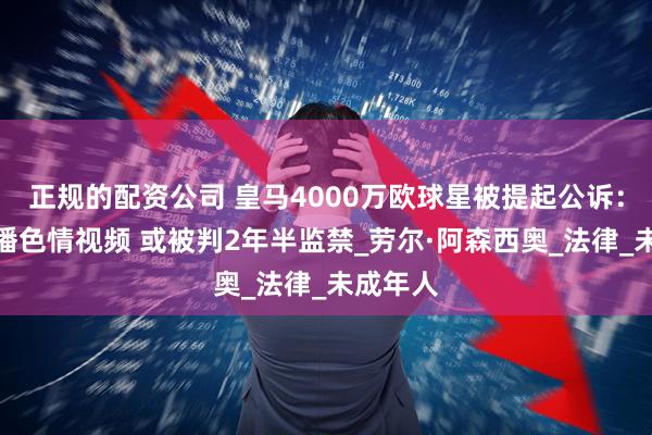 正规的配资公司 皇马4000万欧球星被提起公诉：涉嫌传播色情视频 或被判2年半监禁_劳尔·阿森西奥_法律_未成年人