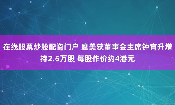 在线股票炒股配资门户 鹰美获董事会主席钟育升增持2.6万股 每股作价约4港元