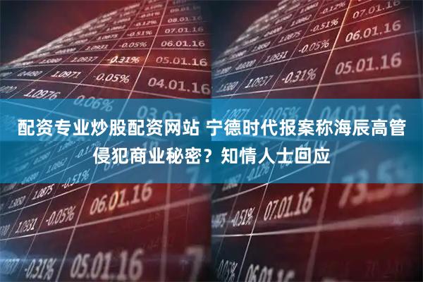 配资专业炒股配资网站 宁德时代报案称海辰高管侵犯商业秘密？知情人士回应