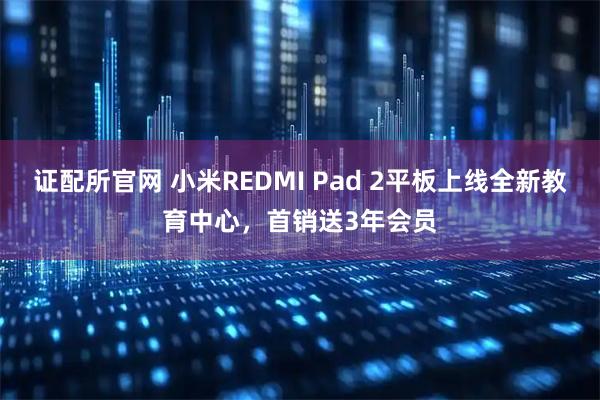证配所官网 小米REDMI Pad 2平板上线全新教育中心，首销送3年会员