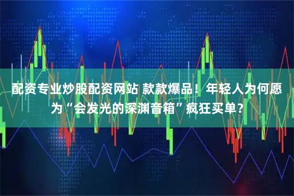 配资专业炒股配资网站 款款爆品！年轻人为何愿为“会发光的深渊音箱”疯狂买单？