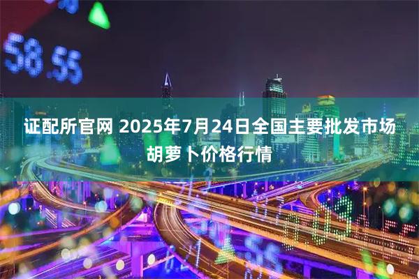 证配所官网 2025年7月24日全国主要批发市场胡萝卜价格行情