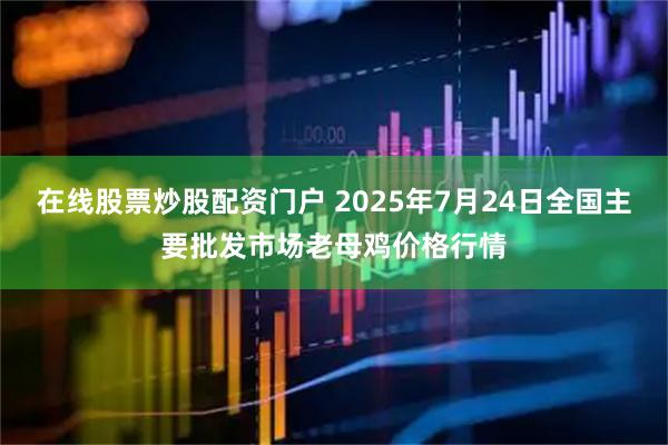 在线股票炒股配资门户 2025年7月24日全国主要批发市场老母鸡价格行情