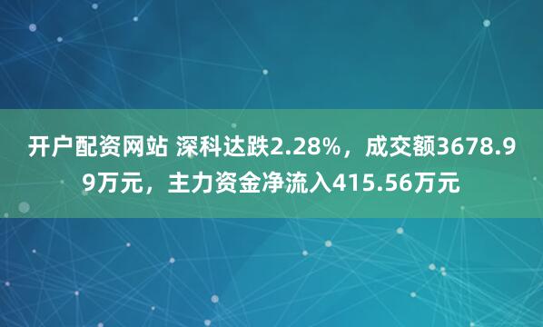 开户配资网站 深科达跌2.28%，成交额3678.99万元，主力资金净流入415.56万元