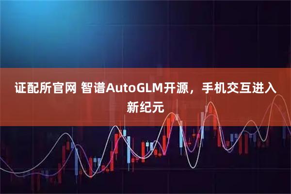 证配所官网 智谱AutoGLM开源，手机交互进入新纪元
