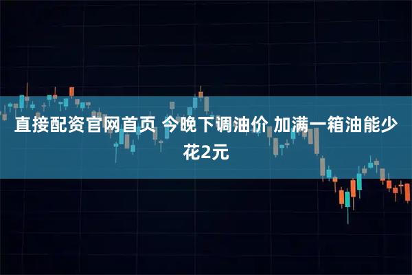 直接配资官网首页 今晚下调油价 加满一箱油能少花2元