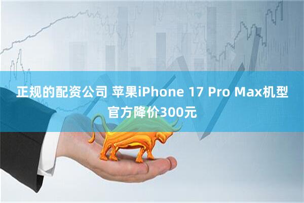 正规的配资公司 苹果iPhone 17 Pro Max机型官方降价300元
