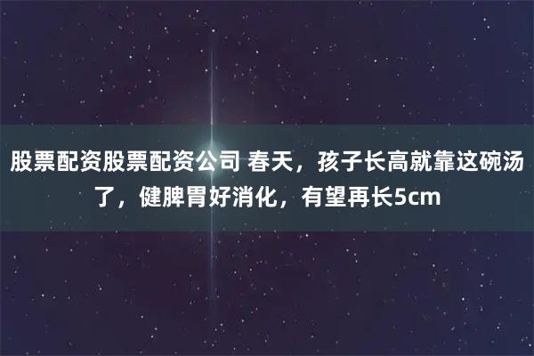 股票配资股票配资公司 春天，孩子长高就靠这碗汤了，健脾胃好消化，有望再长5cm