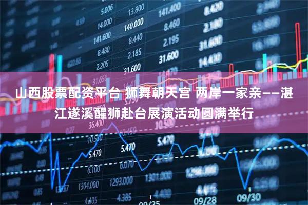 山西股票配资平台 狮舞朝天宫 两岸一家亲——湛江遂溪醒狮赴台展演活动圆满举行
