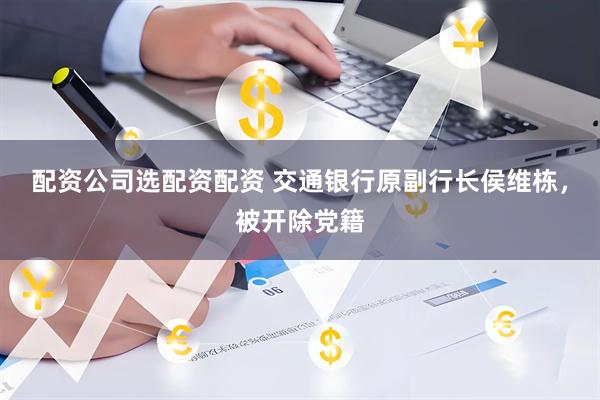 配资公司选配资配资 交通银行原副行长侯维栋，被开除党籍