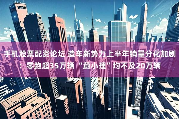 手机股票配资论坛 造车新势力上半年销量分化加剧：零跑超35万辆 “蔚小理”均不及20万辆