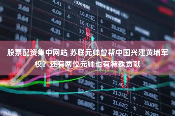 股票配资集中网站 苏联元帅曾帮中国兴建黄埔军校？还有两位元帅也有特殊贡献