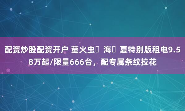 配资炒股配资开户 萤火虫⼼海⻓夏特别版租电9.58万起/限量666台，配专属条纹拉花